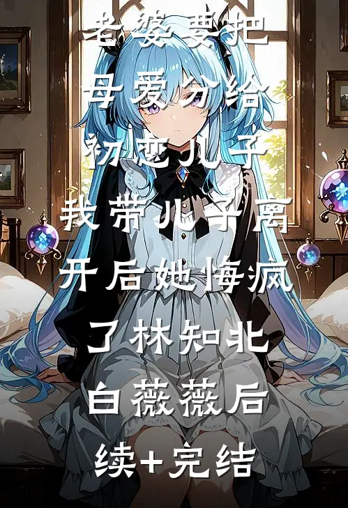 老婆要把母爱分给初恋儿子，我带儿子离开后她悔疯了林知北白薇薇后续+完结