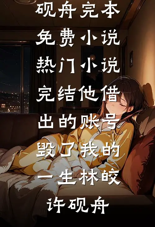 他借出的账号，毁了我的一生(林皎许砚舟)完本免费小说_热门小说完结他借出的账号，毁了我的一生林皎许砚舟