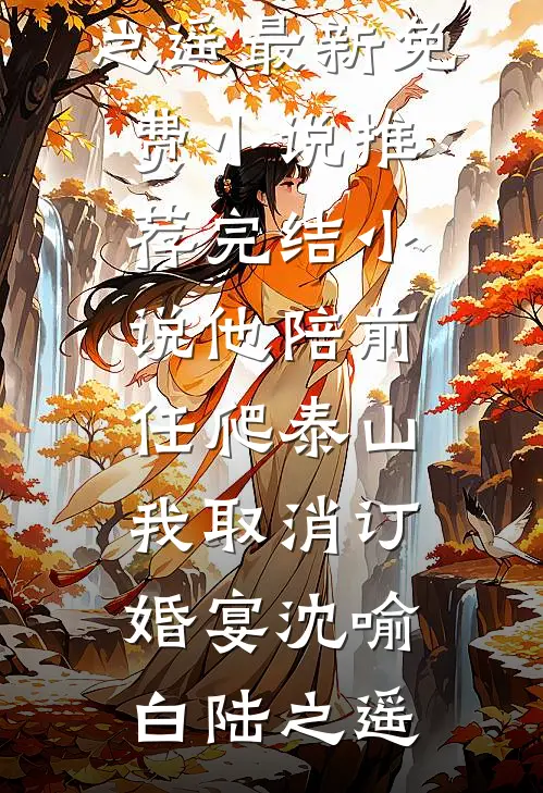 他陪前任爬泰山，我取消订婚宴(沈喻白陆之遥)最新免费小说_推荐完结小说他陪前任爬泰山，我取消订婚宴(沈喻白陆之遥)