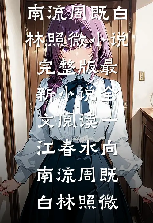 一江春水向南流(周既白林照微)小说完整版_最新小说全文阅读一江春水向南流(周既白林照微)