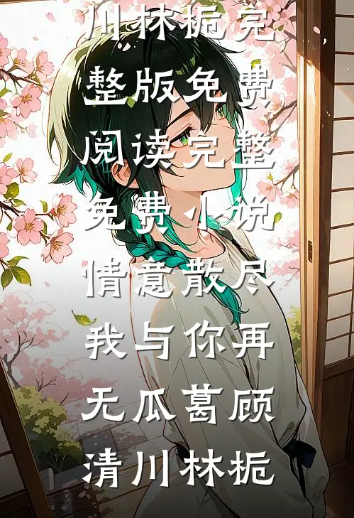 情意散尽，我与你再无瓜葛顾清川林栀完整版免费阅读_完整免费小说情意散尽，我与你再无瓜葛顾清川林栀