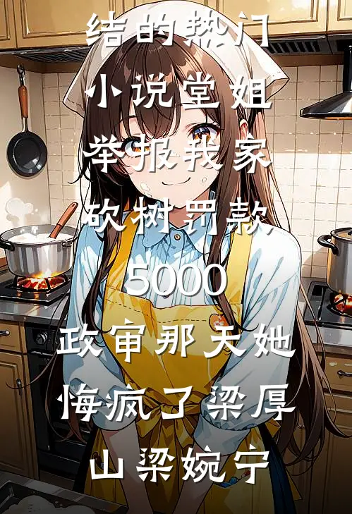 堂姐举报我家砍树罚款5000，政审那天她悔疯了(梁厚山梁婉宁)完整版免费全文阅读_完结的热门小说堂姐举报我家砍树罚款5000，政审那天她悔疯了梁厚山梁婉宁