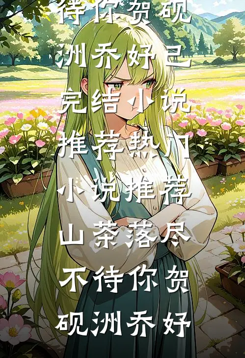 山茶落尽不待你贺砚洲乔妤已完结小说推荐_热门小说推荐山茶落尽不待你贺砚洲乔妤