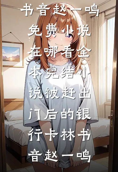 被赶出门后的银行卡林书音赵一鸣免费小说在哪看_全本完结小说被赶出门后的银行卡(林书音赵一鸣)