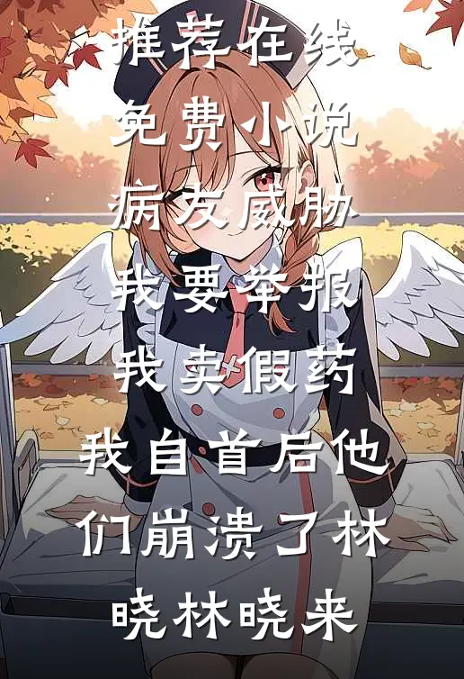 病友威胁我要举报我卖假药，我自首后他们崩溃了(林晓林晓来)热门网络小说推荐_在线免费小说病友威胁我要举报我卖假药，我自首后他们崩溃了林晓林晓来