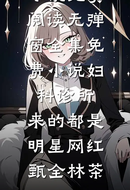 妇科诊所，来的都是明星网红(甄全林茶)小说免费阅读无弹窗_全集免费小说妇科诊所，来的都是明星网红甄全林茶