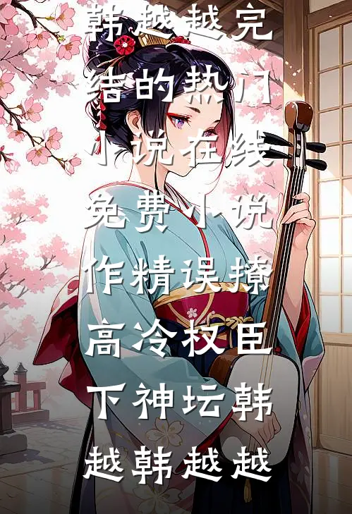 作精误撩：高冷权臣下神坛(韩越韩越越)完结的热门小说_在线免费小说作精误撩：高冷权臣下神坛韩越韩越越